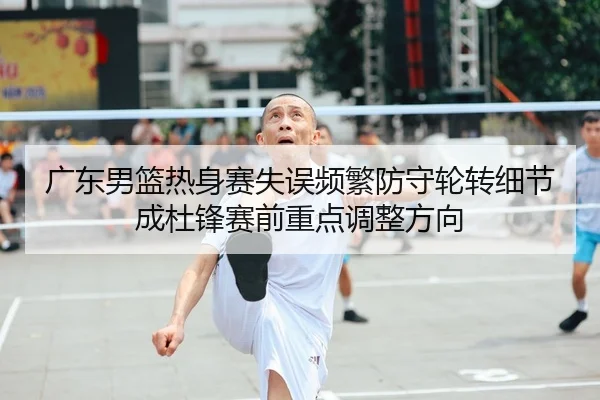 广东男篮热身赛失误频繁防守轮转细节成杜锋赛前重点调整方向